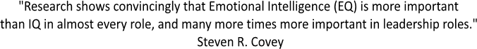 "Research shows convincingly that Emotional Intelligence (EQ) is more important 
than IQ in almost every role, and many more times more important in leadership roles." 
Steven R. Covey